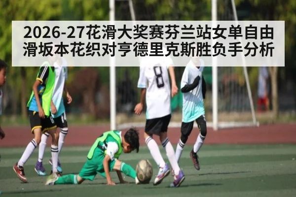 2026-27花滑大奖赛芬兰站女单自由滑坂本花织对亨德里克斯胜负手分析